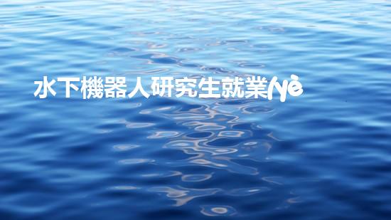 水下機器人研究生就業(yè)：海底深處的黃金崗位，你敢挑戰(zhàn)嗎？